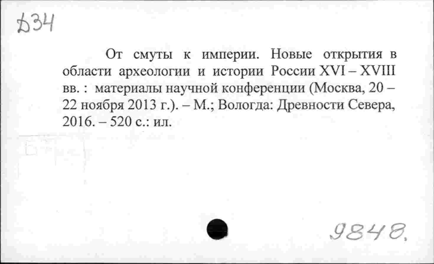 ﻿От смуты к империи. Новые открытия в области археологии и истории России XVI - XVIII вв. : материалы научной конференции (Москва, 20 -22 ноября 2013 г.). - М.; Вологда: Древности Севера, 2016. - 520 с.: ил.
